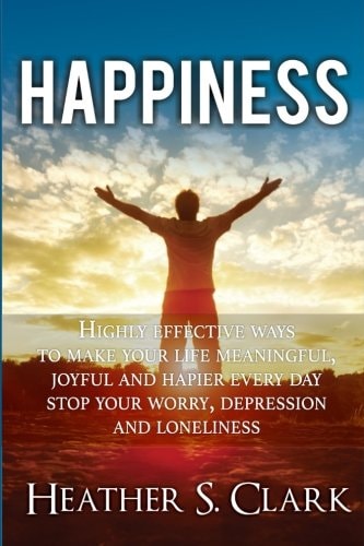 Happiness HIGHLY EFFECTIVE Ways To Make Your Life Meaningful, Joyful and Happier Every Day