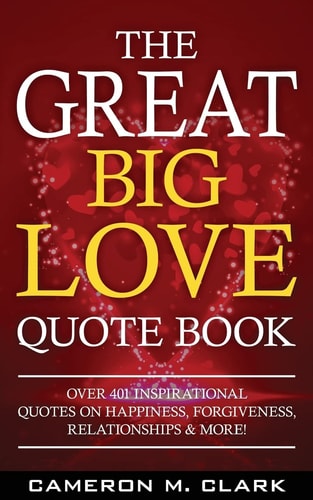 The Great Big Love Quote Book Over 401 Inspirational Quotes on Happiness, Forgiveness, Relationships and More!