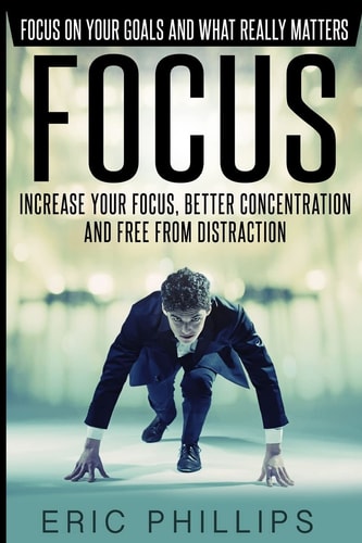 Focus Increase Your Focus, Better Concentration And Free From Distraction - Focus On Your Goals And What Really Matters
