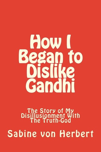 How I Began to Dislike Gandhi The Story of My Disillusionment With The Truth-God