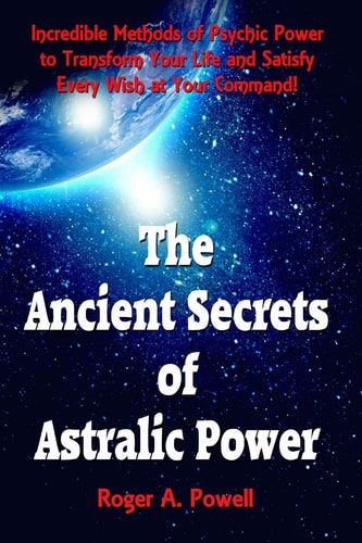 The Ancient Secrets of Astralic Power Incredible Methods of Psychic Power to Transform Your Life and Satisfy Every Wish at Your Command!