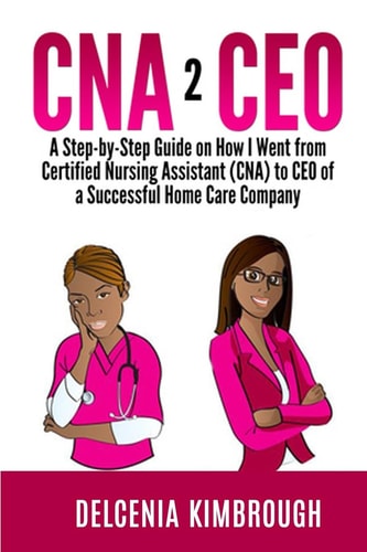 CNA to CEO A Step-By-Step Guide on How I Went from Certified Nursing Assistant (CNA) to CEO of a Successful Home Care Company