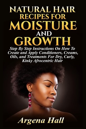 Natural Hair Recipes For Moisture and Growth Step By Step Instructions On How To Create and Apply Conditioners, Creams, Oils, and Treatments For Dry, Curly, Kinky Afrocentric Hair