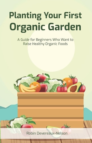Planting Your First Garden A Guide For Beginners Who Want To Raise Healthy Organic Foods