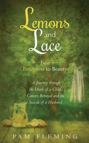 Lemons and Lace From Bitterness to Beauty - a Journey Through the Death of a Child, Cancer, Betrayal, and the Suicide of a Husband
