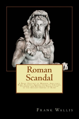 Roman Scandal A Brief History of Murder, Adultery, Rape, Slavery, Animal Cruelty, Torture, Plunder, and Religious Persecution in the Ancient Empire of Rome