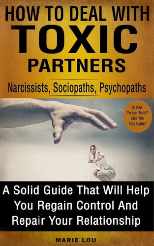 How To Deal With Toxic Partners Narcissists, Sociopaths, Psychopaths: A Solid Guide That Will Help You Regain Control And Repair Your Relationship