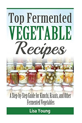 Top Fermented Vegetable Recipes A Step-By-Step Guide for Kimchi, Krauts, and Ot