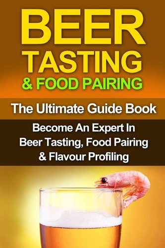 Beer Tasting & Food Pairing The Ultimate Guidebook: Become An Expert In Beer Tasting, Food Pairing & Flavor Profiling