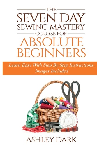 Sewing The Seven Day Sewing Mastery Course For Absolute Beginners: Learn Easy With Step By Step Instructions - Images Included