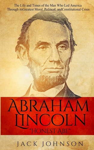 Abraham Lincoln "Honest Abe" The Life and Times of the Man Who Led America Through Its Greatest Moral, Political, and Constitutional Crisis