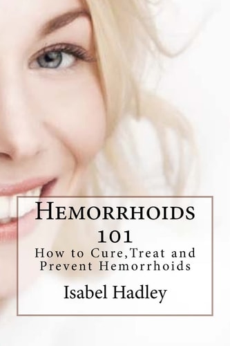 Hemorrhoids 101 How to Cure, Treat and Prevent Hemorrhoids