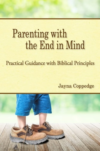 Parenting with the End in Mind Practical Guidance with Biblical Principles