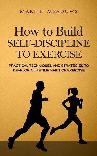 How to Build Self-Discipline to Exercise Practical Techniques and Strategies to Develop a Lifetime Habit of Exercise