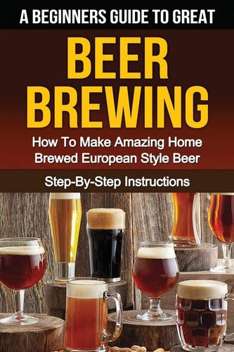 A Beginner's Guide to Great BEER BREWING How To Make Amazing Home Brewed European Style Beer Step-By-Step Instructions