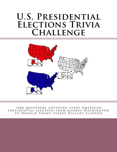 U. S. Presidential Elections Trivia Challenge 1200 Questions Covering Every American Presidential Election from George Washington to Donald Trump Versus Hillary Clinton