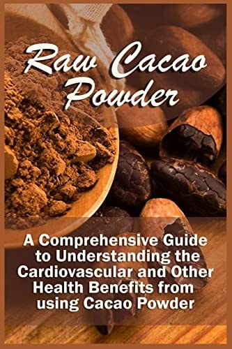 Raw Cacao Powder A Comprehensive Guide to Understanding the Cardiovascular and Other Health Benefits from Using Cacao Powder