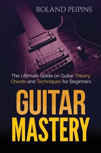 Guitar Mastery The Ultimate Guide on Guitar Theory, Chords and Techniques for Beginners