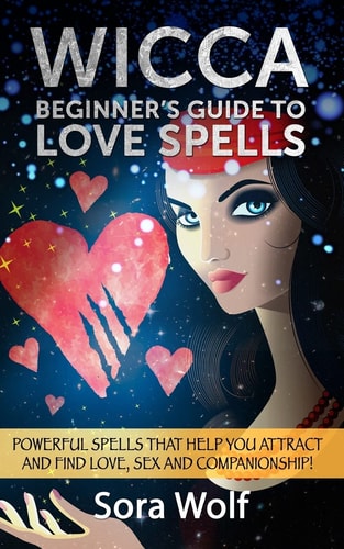 Wicca - Beginner's Guide to Love Spells Powerful Spells That Help You Attract and Find Love, Sex and Companionship!