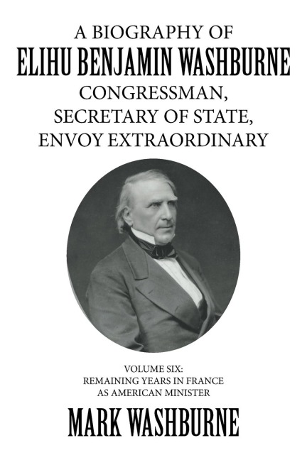 A BIOGRAPHY OF ELIHU BENJAMIN WASHBURNE CONGRESSMAN, SECRETARY OF STATE, ENVOY EXTRAORDINARY: VOLUME SIX: REMAINING YEARS IN FRANCE AS AMERICAN MINISTER