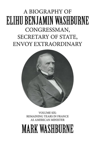 A Biography of Elihu Benjamin Washburne Congressman, Secretary of State, Envoy Extraordinary Volume Six: Remaining Years in France As American Minister