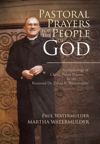 Pastoral Prayers for the People of God An Anthology of Classic Pulpit Prayers by the Reverend Dr. David B. Watermulder