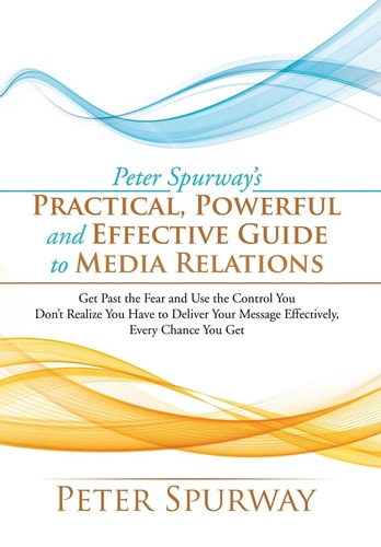 Peter Spurway's Practical, Powerful and Effective Guide to Media Relations Get Past the Fear and Use the Control You Don't Realize You Have to Deliver Your Message Effectively, Every Chance You Get