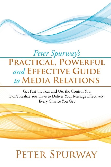 Peter Spurways Practical, Powerful and Effective Guide to Media Relations: Get Past the Fear and Use the Control You Dont Realize You Have to Deliver Your Message Effectively, Every Chance You Get