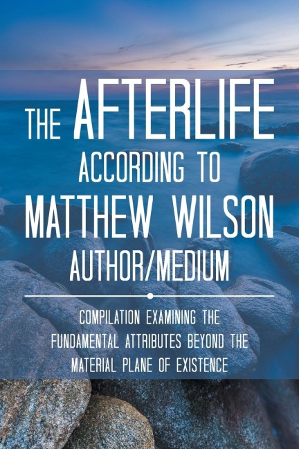 The Afterlife According to Matthew Wilson Author/Medium: Compilation Examining the Fundamental Attributes Beyond the Material Plane of Existence