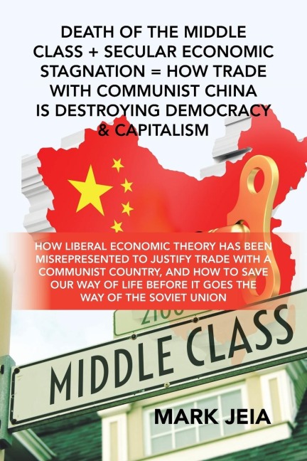 Death of the Middle Class + Secular Economic Stagnation = How Trade with Communist China Is Destroying Democracy & Capitalism: How Liberal Economic Theory Has Been Misrepresented to Justify Trade with a Communist Country, and How to Save Our Way of Life B