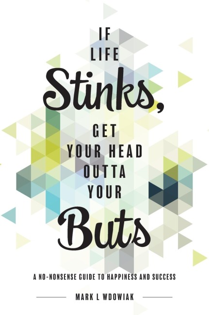If Life Stinks, Get Your Head Outta Your Buts: A No-Nonsense Guide to Happiness and Success
