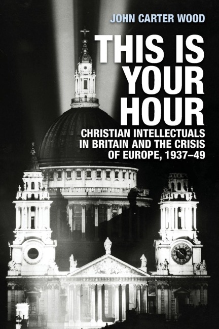 This is your hour: Christian intellectuals in Britain and the Crisis of Europe, 1937-49
