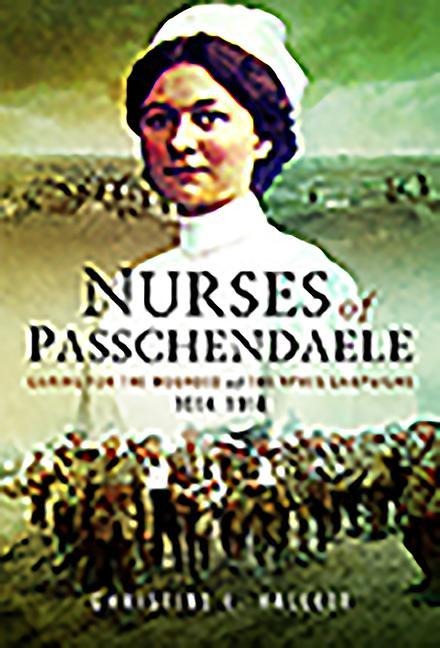 Nurses of Passchendaele: Caring for the Wounded of the Ypres Campaigns 1914 - 1918