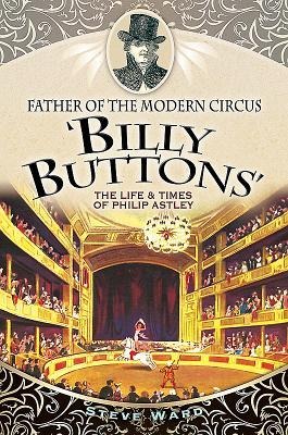 Father of the Modern Circus Billy Buttons: The Life & Times of Philip Astley