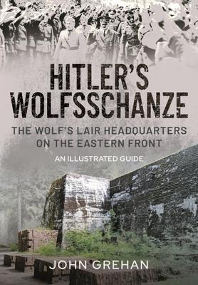 Hitlers Wolfsschanze: The Wolfs Lair Headquarters on the Eastern Front - An Illustrated Guide