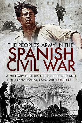 The Peoples Army in the Spanish Civil War: A Military History of the Republic and International Brigades 1936-1939
