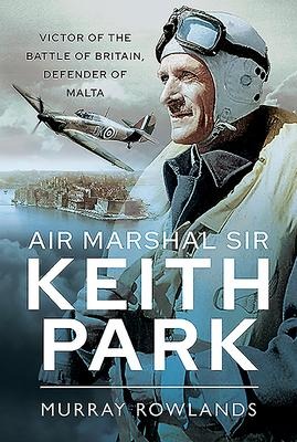 Air Marshal Sir Keith Park: Victor of the Battle of Britain, Defender of Malta