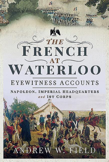 The French at Waterloo - Eyewitness Accounts: Napoleon, Imperial Headquarters and 1st Corps