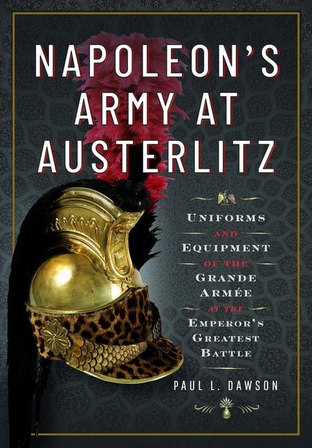 Napoleons Army at Austerlitz: Uniforms and Equipment of the Grande Armee at the Emperors Greatest Battle