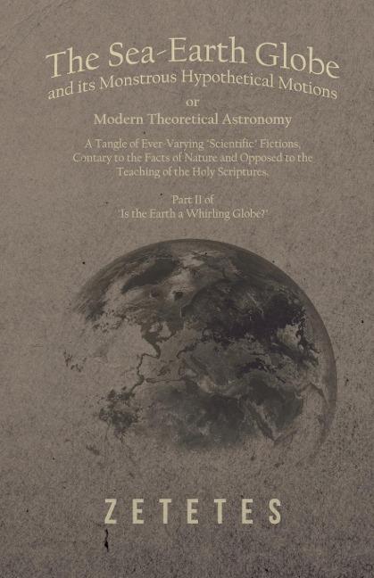 The Sea-Earth Globe and its Monstrous Hypothetical Motions; or Modern Theoretical Astronomy: A Tangle of Ever-Varying Scientific Fictions, Contrary to the Facts of Nature and Opposed to the Teaching of the Holy Scriptures - Part II of Is the Earth a Wh