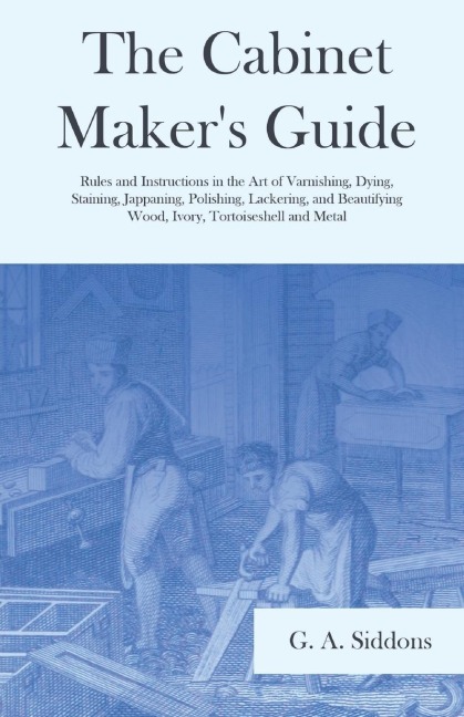 The Cabinet Makers Guide - Rules and Instructions in the Art of Varnishing, Dying, Staining, Jappaning, Polishing, Lackering, and Beautifying Wood, Ivory, Tortoiseshell and Metal