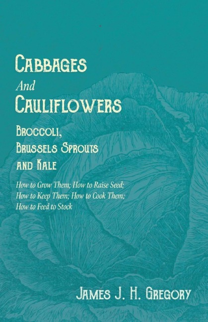 Cabbages and Cauliflowers - Broccoli, Brussels Sprouts and Kale - How to Grow Them; How to Raise Seed; How to Keep Them; How to Cook Them; How to Feed to Stock - ;A Practical Treatise, Giving Full Details on Every Point, Including Keeping and Marketing th