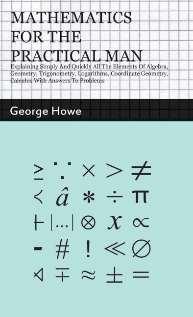 Mathematics for the Practical Man: Explaining Simply and Quickly all the Elements of Algebra, Geometry, Trigonometry, Logarithms, Coordinate Geometry, Calculus with Answers to Problems