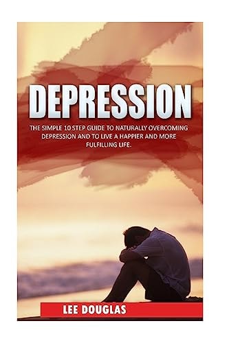Depression The Simple 10 Step Guide to Naturally Overcome Depression and to Live a Happier and More Fulfilling Life