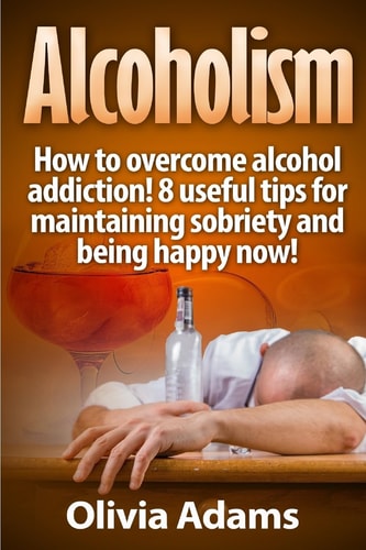 Alcoholism How to Overcome Alcohol Addiction! 8 Useful Tips for Maintaining Sobriety and Being Happy Now!