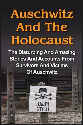 Auschwitz And The Holocaust The Disturbing And Amazing Stories And Accounts From Survivors And Victims Of Auschwitz: Auschwitz And The Holocaust Series
