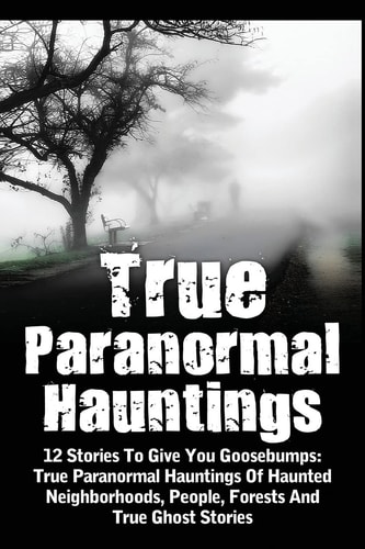 True Paranormal Hauntings 12 Stories To Give You Goosbumps: True Paranormal Hauntings Of Haunted Neighborhoods, People, Forests And True Ghost Stories