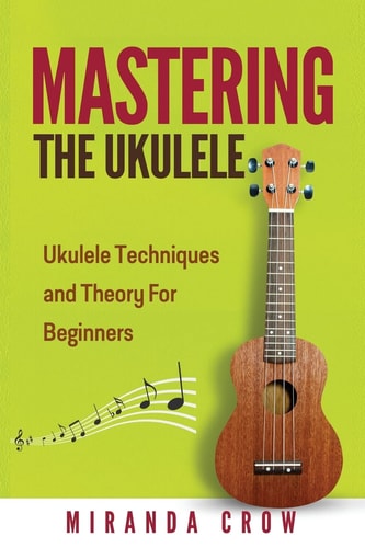 Mastering The Ukulele Ukulele Techniques and Theory For Beginners - Second Edition