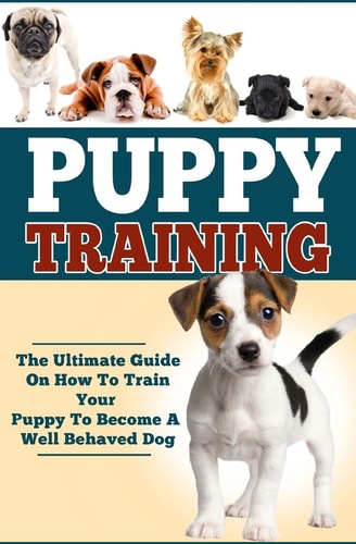 Puppy Training The Ultimate Guide On How To Train Your Puppy To Become A Well Behaved Dog