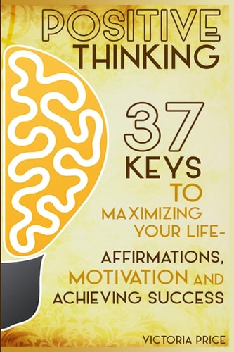 Positive Thinking 37 Keys to Maximizing Your Life- Affirmations, Motivation and Achieving Success